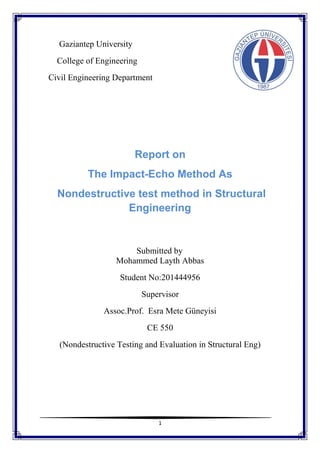 1
Gaziantep University
College of Engineering
Civil Engineering Department
Report on
The Impact-Echo Method As
Nondestructive test method in Structural
Engineering
Submitted by
Mohammed Layth Abbas
Student No:201444956
Supervisor
Assoc.Prof. Esra Mete Güneyisi
CE 550
(Nondestructive Testing and Evaluation in Structural Eng)
 