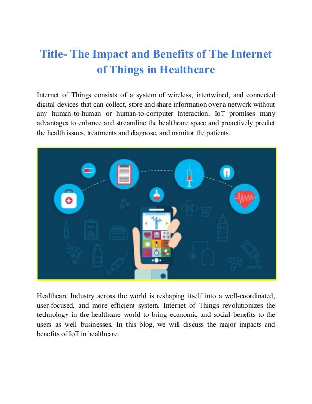 Title- The Impact and Benefits of The Internet
of Things in Healthcare
Internet of Things consists of a system of wireless, intertwined, and connected
digital devices that can collect, store and share information over a network without
any human-to-human or human-to-computer interaction. IoT promises many
advantages to enhance and streamline the healthcare space and proactively predict
the health issues, treatments and diagnose, and monitor the patients.
Healthcare Industry across the world is reshaping itself into a well-coordinated,
user-focused, and more efficient system. Internet of Things revolutionizes the
technology in the healthcare world to bring economic and social benefits to the
users as well businesses. In this blog, we will discuss the major impacts and
benefits of IoT in healthcare.
 