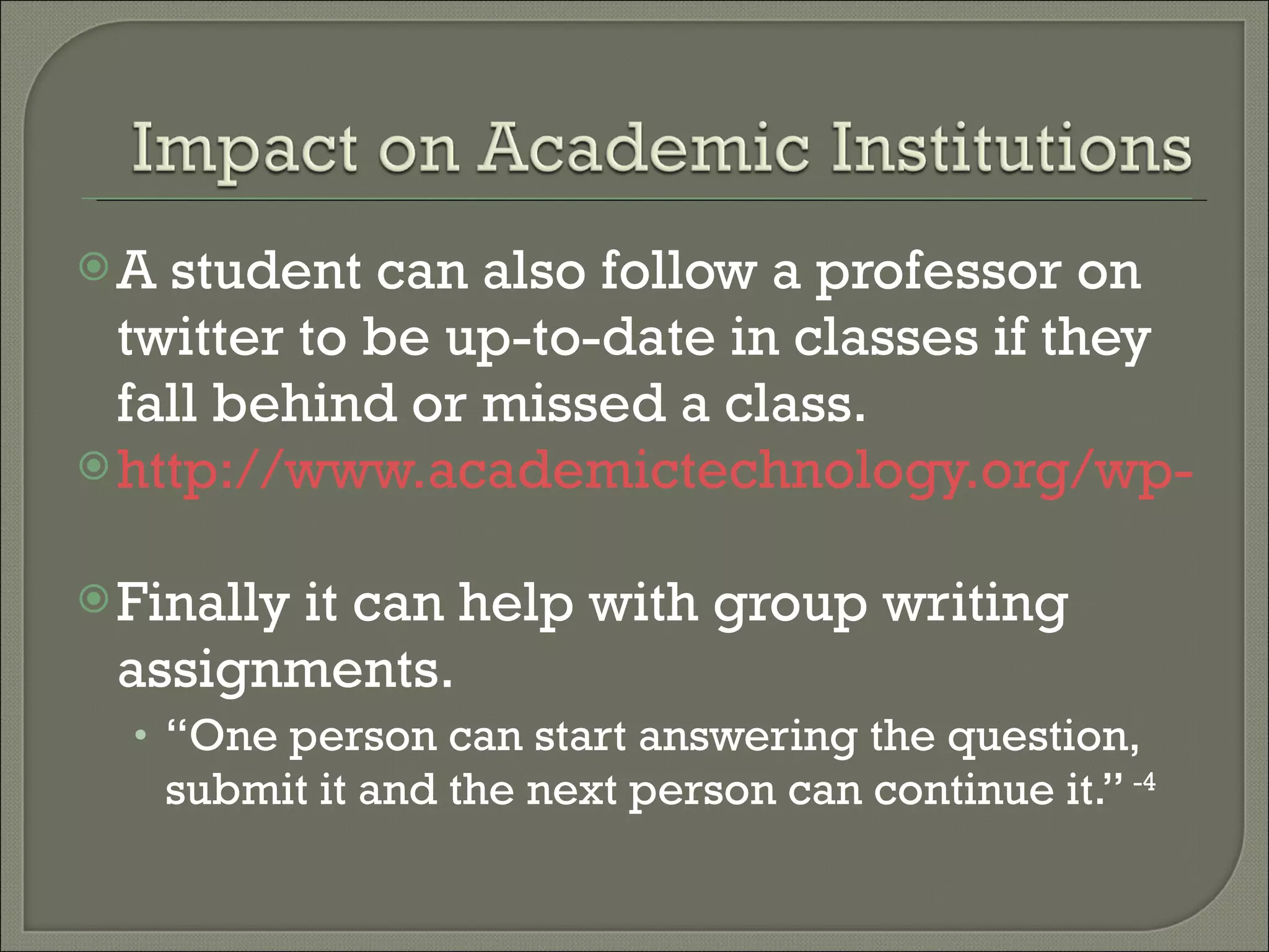 A student can also follow a professor on twitter to be up-to-date in classes if they fall behind or missed a class. http://www.academictechnology.org/wp-content/uploads/twitter_archer.001.jpg   Finally it can help with group writing assignments. “ One person can start answering the question, submit it and the next person can continue it.”  -4 