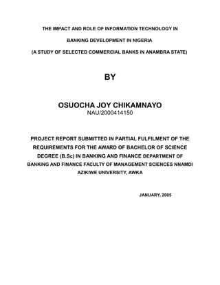 THE IMPACT AND ROLE OF INFORMATION TECHNOLOGY IN
BANKING DEVELOPMENT IN NIGERIA
(A STUDY OF SELECTED COMMERCIAL BANKS IN ANAMBRA STATE)
BY
OSUOCHA JOY CHIKAMNAYO
NAU/2000414150
PROJECT REPORT SUBMITTED IN PARTIAL FULFILMENT OF THE
REQUIREMENTS FOR THE AWARD OF BACHELOR OF SCIENCE
DEGREE (B.Sc) IN BANKING AND FINANCE DEPARTMENT OF
BANKING AND FINANCE FACULTY OF MANAGEMENT SCIENCES NNAMDI
AZIKIWE UNIVERSITY, AWKA
JANUARY, 2005
 