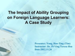 The Impact of Ability Grouping
on Foreign Language Learners:
         A Case Study



             Presenter: Yang, Hao-Ting (Tim)
             Instructor: Dr. Pi-Ying Teresa Hsu
             Date:2012.11.26
                                            1
 