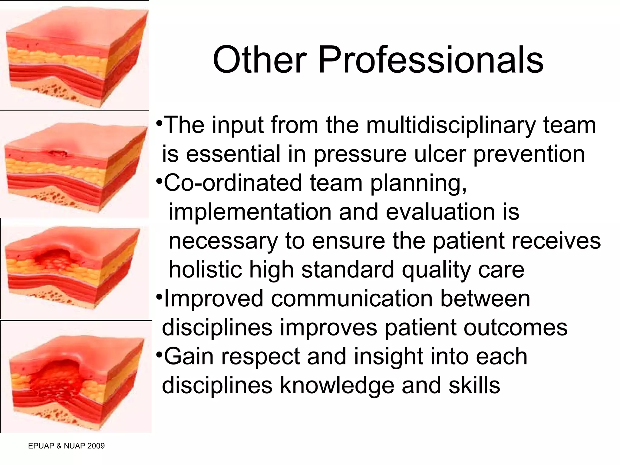 Other Professionals 
EPUAP & NUAP 2009 
•The input from the multidisciplinary team 
is essential in pressure ulcer prevention 
•Co-ordinated team planning, 
implementation and evaluation is 
necessary to ensure the patient receives 
holistic high standard quality care 
•Improved communication between 
disciplines improves patient outcomes 
•Gain respect and insight into each 
disciplines knowledge and skills 
 