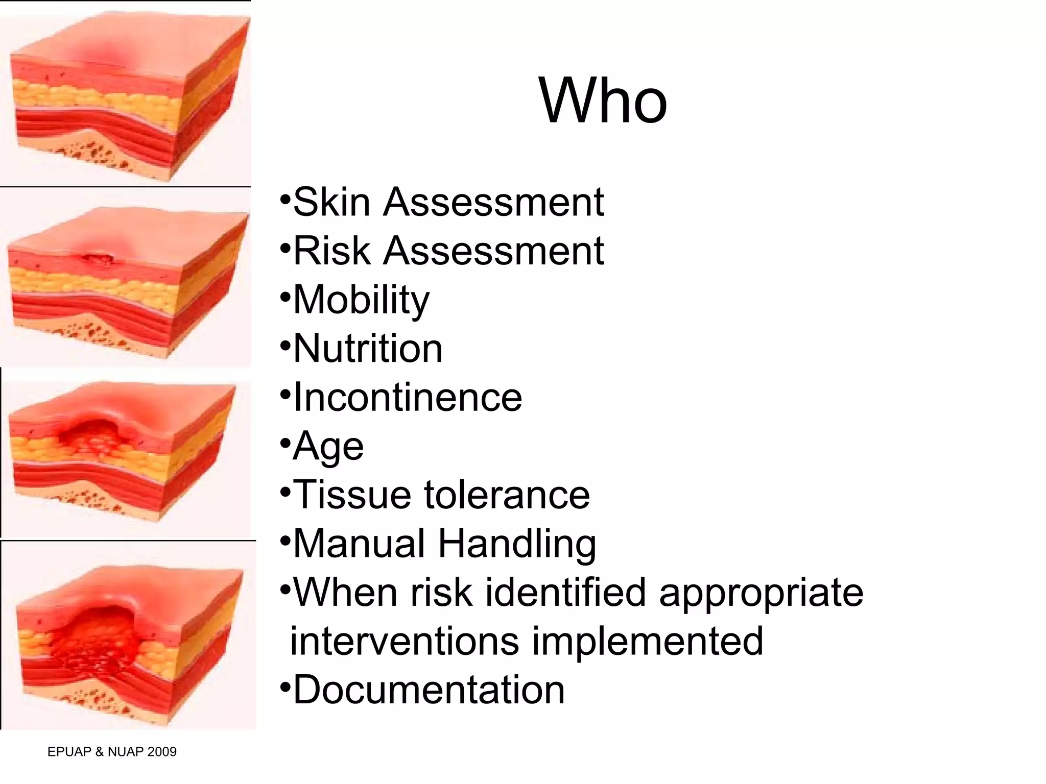 Who 
EPUAP & NUAP 2009 
•Skin Assessment 
•Risk Assessment 
•Mobility 
•Nutrition 
•Incontinence 
•Age 
•Tissue tolerance 
•Manual Handling 
•When risk identified appropriate 
interventions implemented 
•Documentation 
 