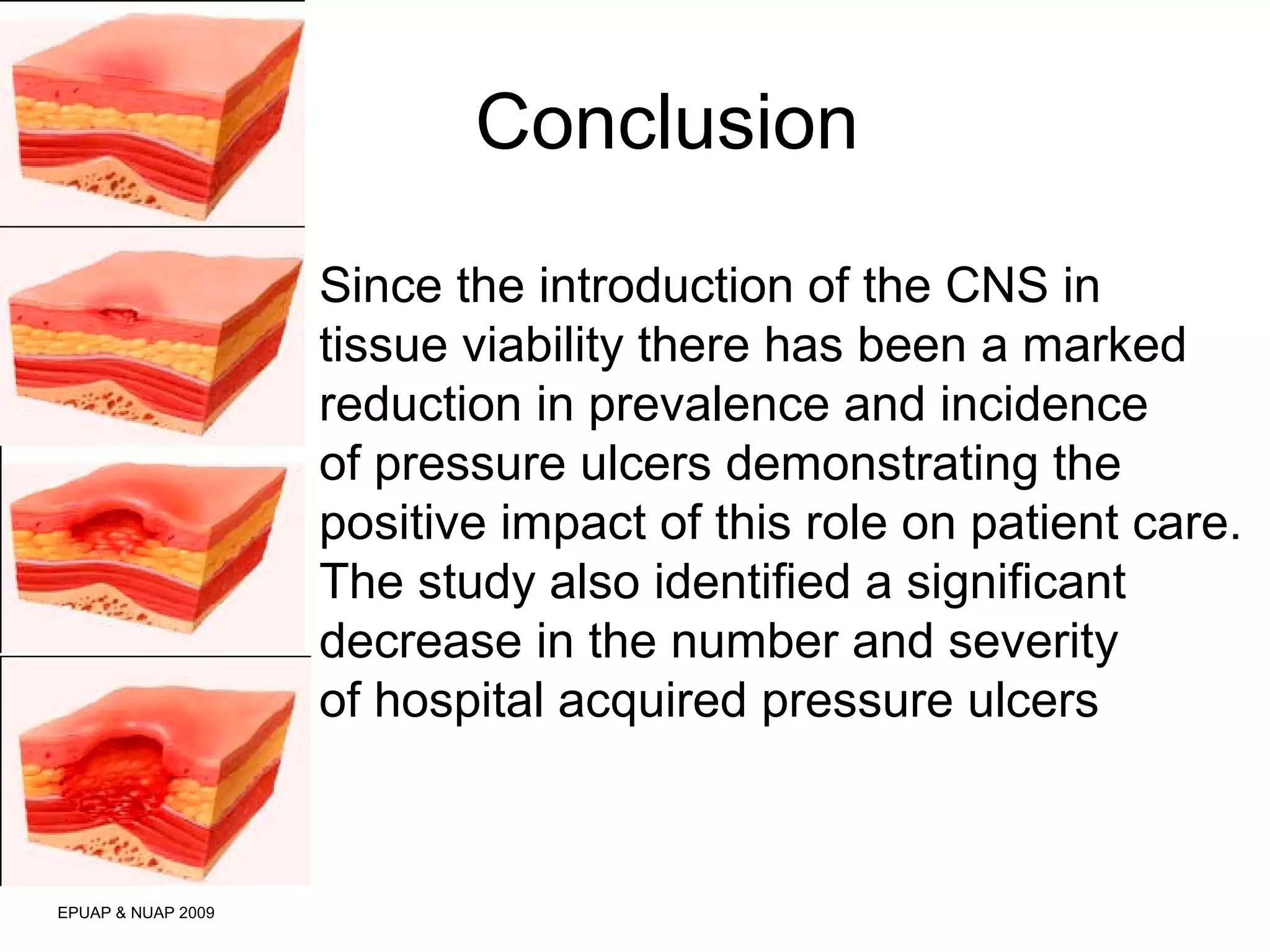 Conclusion 
EPUAP & NUAP 2009 
Since the introduction of the CNS in 
tissue viability there has been a marked 
reduction in prevalence and incidence 
of pressure ulcers demonstrating the 
positive impact of this role on patient care. 
The study also identified a significant 
decrease in the number and severity 
of hospital acquired pressure ulcers 
 