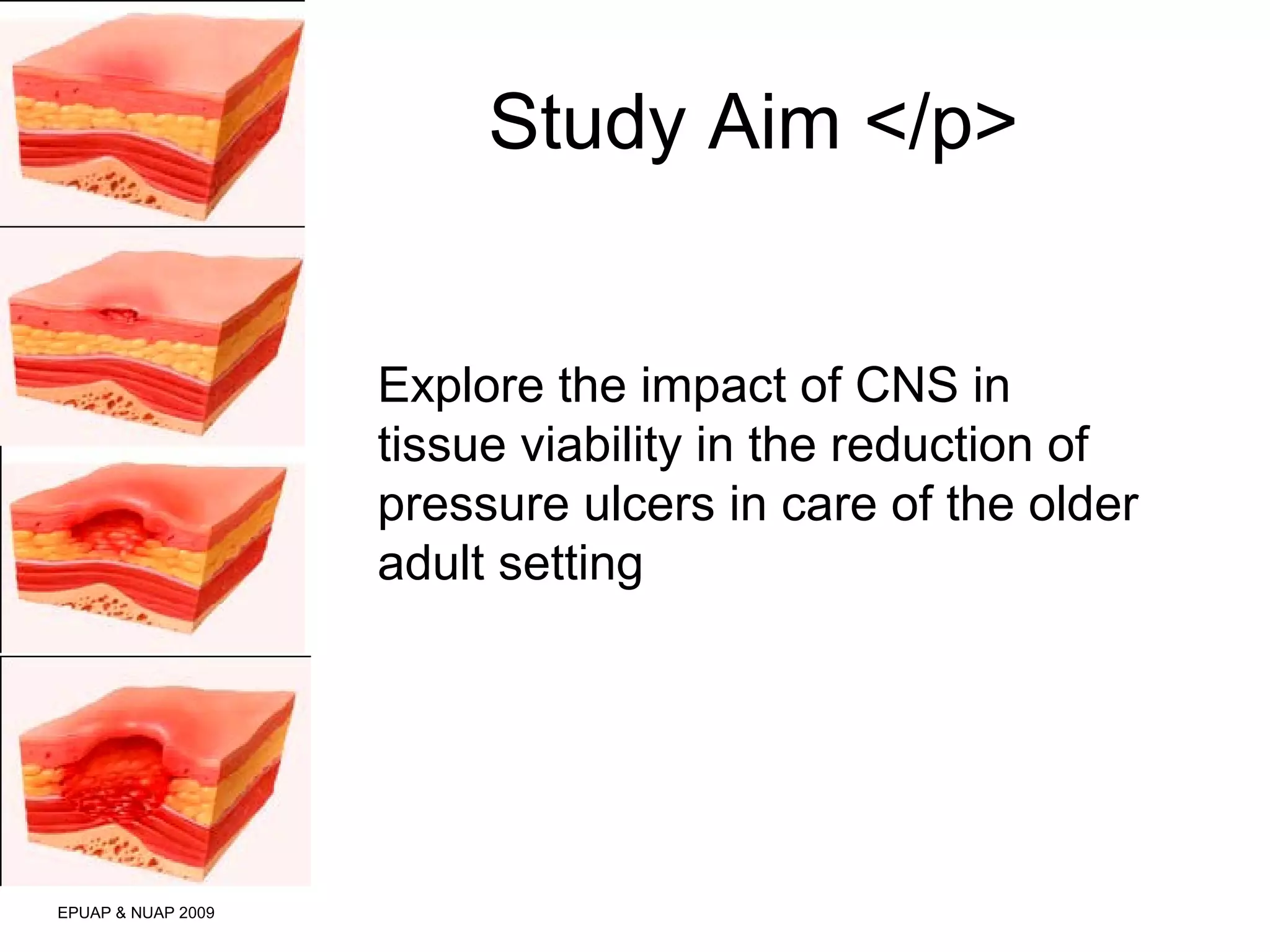 Study Aim </p> 
EPUAP & NUAP 2009 
Explore the impact of CNS in 
tissue viability in the reduction of 
pressure ulcers in care of the older 
adult setting 
 
