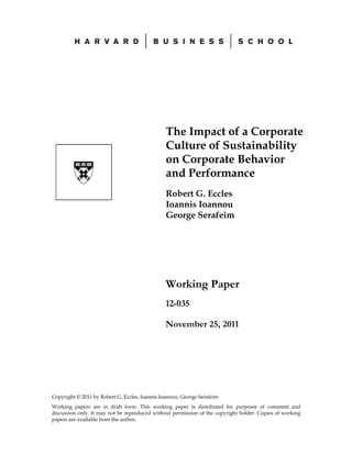 The Impact of a Corporate
                                               Culture of Sustainability
                                               on Corporate Behavior
                                               and Performance
                                               Robert G. Eccles
                                               Ioannis Ioannou
                                               George Serafeim




                                               Working Paper
                                               12-035

                                               November 25, 2011




Copyright © 2011 by Robert G. Eccles, Ioannis Ioannou, George Serafeim
Working papers are in draft form. This working paper is distributed for purposes of comment and
discussion only. It may not be reproduced without permission of the copyright holder. Copies of working
papers are available from the author.
 