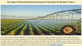 The Impact Of Advanced Watering Techniques On Farming As Per Benedict T Palen Jr
Even with raising worldwide difficulties, for example, environmental change, populace development, and waning water assets,
the horticultural area is under expanding strain to create more food while limiting natural effect. One basic part of this challenge is
the improvement of water utilization through creative watering procedures. How water is applied to crops assumes a critical part in
upgrading cultivating works on, expanding yields, and saving assets. This article investigates the meaning of cutting-edge watering
strategies and how they are changing the scene of present-day agriculture as per Benedict T palen Jr.
 
