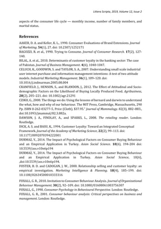 Littera Scripta, 2019, Volume 12, Issue 2
aspects of the consumer life cycle — monthly income, number of family members, and
marital status.
References
AAKER, D. A. and Keller, K. L., 1990. Consumer Evaluations of Brand Extensions. Journal
of Marketing. 54(1), 27. doi: 10.2307/1252171
BAGOZZI, R. et al., 1990. Trying to Consume. Journal of Consumer Research. 17(2), 127-
140.
BILAL, A. et al., 2010. Determinants of customer loyalty in the banking sector: The case
of Pakistan. Journal of Business Management. 4(6), 1040-1047.
CELUCH, K., GOODWIN, S. and TAYLOR, S. A., 2007. Understanding small scale industrial
user internet purchase and information management intentions: A test of two attitude
models. Industrial Marketing Management. 36(1), 109–120. doi:
10.1016/j.indmarman.2005.08.004
CRANFIELD, J., HENSON, S., and BLANDON, J., 2012. The Effect of Attitudinal and Socio-
demographic Factors on the Likelihood of Buying Locally Produced Food. Agribusiness,
28(2), 205–221. doi: 10.1002/agr.21291
CZIKO, G., 2000. The things we do: Using the lessons of bernard and darwin to understand
the what, how and why of our behaviour. The MIT Press, Cambridge, Massachusetts, 290
Pp. ISBN 0-262-03277-5, Price (Cloth), $37.95.” Journal of Mammalogy. 82(3), 882–883.,
doi:10.1093/jmammal/82.3.882a.
DAWSON, J. A., FINDLAY, A., and SPARKS, L., 2008. The retailing reader. London:
Routledge.
DICK, A. S. and BASU, K., 1994. Customer Loyalty: Toward an Integrated Conceptual
Framework. Journal of the Academy of Marketing Science, 22(2), 99–113. doi:
10.1177/0092070394222001
DURMAZ, Y., 2014. The Impact of Psychological Factors on Consumer Buying Behaviour
and an Empirical Application in Turkey. Asian Social Science. 10(6), 194-204 doi:
10.5539/ass.v10n6p194
DURMAZ, Y., 2014. The Impact of Psychological Factors on Consumer Buying Behaviour
and an Empirical Application in Turkey. Asian Social Science, 10(6),
,doi:10.5539/ass.v10n6p194.
FOSTER, B. D. and CADOGAN, J. W., 2000. Relationship selling and customer loyalty: an
empirical investigation. Marketing Intelligence & Planning. 18(4), 185–199. doi:
10.1108/02634500010333316
FOXALL, G. R., 2010. Invitation to Consumer Behaviour Analysis. Journal of Organizational
Behaviour Management. 30(2), 92–109. doi: 10.1080/01608061003756307
FOXALL, G., 1990. Consumer Psychology in Behavioural Perspective. London: Routledge.
FOXALL, G. R., 2001. Consumer behaviour analysis: Critical perspectives on business and
management. London: Routledge.
 