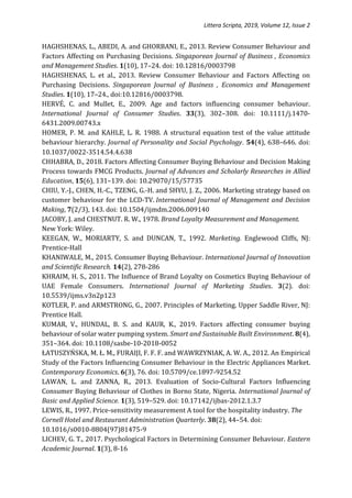 Littera Scripta, 2019, Volume 12, Issue 2
HAGHSHENAS, L., ABEDI, A. and GHORBANI, E., 2013. Review Consumer Behaviour and
Factors Affecting on Purchasing Decisions. Singaporean Journal of Business , Economics
and Management Studies. 1(10), 17–24. doi: 10.12816/0003798
HAGHSHENAS, L. et al., 2013. Review Consumer Behaviour and Factors Affecting on
Purchasing Decisions. Singaporean Journal of Business , Economics and Management
Studies. 1(10), 17–24., doi:10.12816/0003798.
HERVÉ, C. and Mullet, E., 2009. Age and factors influencing consumer behaviour.
International Journal of Consumer Studies. 33(3), 302–308. doi: 10.1111/j.1470-
6431.2009.00743.x
HOMER, P. M. and KAHLE, L. R. 1988. A structural equation test of the value attitude
behaviour hierarchy. Journal of Personality and Social Psychology. 54(4), 638–646. doi:
10.1037/0022-3514.54.4.638
CHHABRA, D., 2018. Factors Affecting Consumer Buying Behaviour and Decision Making
Process towards FMCG Products. Journal of Advances and Scholarly Researches in Allied
Education, 15(6), 131–139. doi: 10.29070/15/57735
CHIU, Y.-J., CHEN, H.-C., TZENG, G.-H. and SHYU, J. Z., 2006. Marketing strategy based on
customer behaviour for the LCD-TV. International Journal of Management and Decision
Making, 7(2/3), 143. doi: 10.1504/ijmdm.2006.009140
JACOBY, J. and CHESTNUT. R. W., 1978. Brand Loyalty Measurement and Management.
New York: Wiley.
KEEGAN, W., MORIARTY, S. and DUNCAN, T., 1992. Marketing. Englewood Cliffs, NJ:
Prentice-Hall
KHANIWALE, M., 2015. Consumer Buying Behaviour. International Journal of Innovation
and Scientific Research. 14(2), 278-286
KHRAIM, H. S., 2011. The Influence of Brand Loyalty on Cosmetics Buying Behaviour of
UAE Female Consumers. International Journal of Marketing Studies. 3(2). doi:
10.5539/ijms.v3n2p123
KOTLER, P. and ARMSTRONG, G., 2007. Principles of Marketing. Upper Saddle River, NJ:
Prentice Hall.
KUMAR, V., HUNDAL, B. S. and KAUR, K., 2019. Factors affecting consumer buying
behaviour of solar water pumping system. Smart and Sustainable Built Environment. 8(4),
351–364. doi: 10.1108/sasbe-10-2018-0052
ŁATUSZYŃSKA, M. Ł. M., FURAIJI, F. F. F. and WAWRZYNIAK, A. W. A., 2012. An Empirical
Study of the Factors Influencing Consumer Behaviour in the Electric Appliances Market.
Contemporary Economics. 6(3), 76. doi: 10.5709/ce.1897-9254.52
LAWAN, L. and ZANNA, R., 2013. Evaluation of Socio-Cultural Factors Influencing
Consumer Buying Behaviour of Clothes in Borno State, Nigeria. International Journal of
Basic and Applied Science. 1(3), 519–529. doi: 10.17142/ijbas-2012.1.3.7
LEWIS, R., 1997. Price-sensitivity measurement A tool for the hospitality industry. The
Cornell Hotel and Restaurant Administration Quarterly. 38(2), 44–54. doi:
10.1016/s0010-8804(97)81475-9
LICHEV, G. T., 2017. Psychological Factors in Determining Consumer Behaviour. Eastern
Academic Journal. 1(3), 8-16
 
