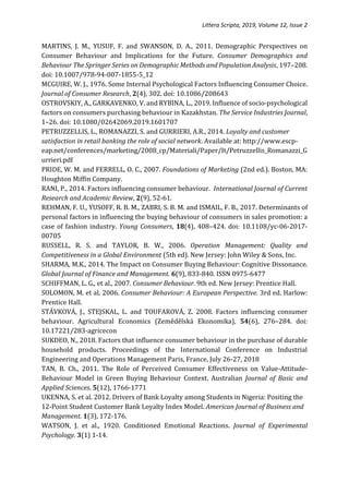 Littera Scripta, 2019, Volume 12, Issue 2
MARTINS, J. M., YUSUF, F. and SWANSON, D. A., 2011. Demographic Perspectives on
Consumer Behaviour and Implications for the Future. Consumer Demographics and
Behaviour The Springer Series on Demographic Methods and Population Analysis, 197–208.
doi: 10.1007/978-94-007-1855-5_12
MCGUIRE, W. J., 1976. Some Internal Psychological Factors Influencing Consumer Choice.
Journal of Consumer Research, 2(4), 302. doi: 10.1086/208643
OSTROVSKIY, A., GARKAVENKO, V. and RYBINA, L., 2019. Influence of socio-psychological
factors on consumers purchasing behaviour in Kazakhstan. The Service Industries Journal,
1–26. doi: 10.1080/02642069.2019.1601707
PETRUZZELLIS, L., ROMANAZZI, S. and GURRIERI, A.R., 2014. Loyalty and customer
satisfaction in retail banking the role of social network. Available at: http://www.escp-
eap.net/conferences/marketing/2008_cp/Materiali/Paper/It/Petruzzellis_Romanazzi_G
urrieri.pdf
PRIDE, W. M. and FERRELL, O. C., 2007. Foundations of Marketing (2nd ed.). Boston, MA:
Houghton Miffin Company.
RANI, P., 2014. Factors influencing consumer behaviour. International Journal of Current
Research and Academic Review, 2(9), 52-61.
REHMAN, F. U., YUSOFF, R. B. M., ZABRI, S. B. M. and ISMAIL, F. B., 2017. Determinants of
personal factors in influencing the buying behaviour of consumers in sales promotion: a
case of fashion industry. Young Consumers, 18(4), 408–424. doi: 10.1108/yc-06-2017-
00705
RUSSELL, R. S. and TAYLOR, B. W., 2006. Operation Management: Quality and
Competitiveness in a Global Environment (5th ed). New Jersey: John Wiley & Sons, Inc.
SHARMA, M.K., 2014. The Impact on Consumer Buying Behaviour: Cognitive Dissonance.
Global Journal of Finance and Management. 6(9), 833-840. ISSN 0975-6477
SCHIFFMAN, L. G., et al., 2007. Consumer Behaviour. 9th ed. New Jersey: Prentice Hall.
SOLOMON, M. et al. 2006. Consumer Behaviour: A European Perspective. 3rd ed. Harlow:
Prentice Hall.
STÁVKOVÁ, J., STEJSKAL, L. and TOUFAROVÁ, Z. 2008. Factors influencing consumer
behaviour. Agricultural Economics (Zemědělská Ekonomika), 54(6), 276–284. doi:
10.17221/283-agricecon
SUKDEO, N., 2018. Factors that influence consumer behaviour in the purchase of durable
household products. Proceedings of the International Conference on Industrial
Engineering and Operations Management Paris, France, July 26-27, 2018
TAN, B. Ch., 2011. The Role of Perceived Consumer Effectiveness on Value-Attitude-
Behaviour Model in Green Buying Behaviour Context. Australian Journal of Basic and
Applied Sciences. 5(12), 1766-1771
UKENNA, S. et al. 2012. Drivers of Bank Loyalty among Students in Nigeria: Positing the
12-Point Student Customer Bank Loyalty Index Model. American Journal of Business and
Management. 1(3), 172-176.
WATSON, J. et al., 1920. Conditioned Emotional Reactions. Journal of Experimental
Psychology. 3(1) 1-14.
 