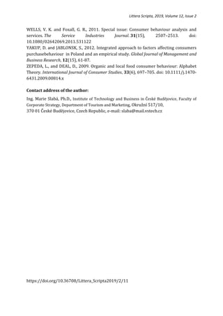 Littera Scripta, 2019, Volume 12, Issue 2
WELLS, V. K. and Foxall, G. R., 2011. Special issue: Consumer behaviour analysis and
services. The Service Industries Journal. 31(15), 2507–2513. doi:
10.1080/02642069.2011.531122
YAKUP, D. and JABLONSK, S., 2012. Integrated approach to factors affecting consumers
purchasebehaviour in Poland and an empirical study. Global Journal of Management and
Business Research, 12(15), 61-87.
ZEPEDA, L., and DEAL, D., 2009. Organic and local food consumer behaviour: Alphabet
Theory. International Journal of Consumer Studies, 33(6), 697–705. doi: 10.1111/j.1470-
6431.2009.00814.x
Contact address of the author:
Ing. Marie Slabá, Ph.D., Institute of Technology and Business in České Budějovice, Faculty of
Corporate Strategy, Department of Tourism and Marketing, Okružní 517/10,
370 01 České Budějovice, Czech Republic, e-mail: slaba@mail.vstecb.cz
https://doi.org/10.36708/Littera_Scripta2019/2/11
 