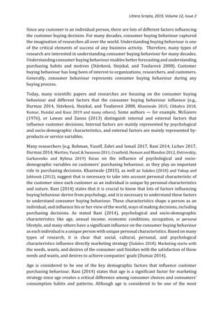 Littera Scripta, 2019, Volume 12, Issue 2
Since any customer is an individual person, there are lots of different factors influencing
the customer buying decision. For many decades, consumer buying behaviour captured
the imagination of researches all over the world. Understanding buying behaviour is one
of the critical elements of success of any business activity. Therefore, many types of
research are interested in understanding consumer buying behaviour for many decades.
Understanding consumer buying behaviour enables better forecasting and understanding
purchasing habits and motives (Stávková, Stejskal, and Toufarová 2008). Customer
buying behaviour has long been of interest to organizations, researchers, and customers.
Generally, consumer behaviour represents consumer buying behaviour during any
buying process.
Today, many scientific papers and researches are focusing on the consumer buying
behaviour and different factors that the consumer buying behaviour influence (e.g.,
Durmaz 2014, Stávková, Stejskal, and Toufarová 2008, Khaniwale 2015, Chhabra 2018,
Kumar, Hundal and Kaur 2019 and many others). Some authors — for example, McGuiere
(1976), or Lawan and Zanna (2013) distinguish internal and external factors that
influence customer decisions. Internal factors are mainly represented by psychological
and socio-demographic characteristics, and external factors are mainly represented by-
products or service variables.
Many researchers (e.g. Rehman, Yusoff, Zabri and Ismail 2017, Rani 2014, Lichev 2017,
Durmaz 2014, Martins, Yusuf, & Swanson 2011, Cranfield, Henson and Blandon 2012, Ostrovskiy,
Garkavenko and Rybina 2019) focus on the influence of psychological and socio-
demographic variables on customers' purchasing behaviour, as they play an important
role in purchasing decisions. Khaniwale (2015), as well as Sukdeo (2018) and Yakup and
Jablonsk (2012), suggest that is necessary to take into account personal characteristic of
the customer since each customer as an individual is unique by personal characteristics
and nature. Rani (2014) states that it is crucial to know that lots of factors influencing
buying behaviour derive from psychology, and it is necessary to understand these factors
to understand consumer buying behaviour. These characteristics shape a person as an
individual, and influence his or her view of the world, ways of making decisions, including
purchasing decisions. As stated Rani (2014), psychological and socio-demographic
characteristics like age, annual income, economic conditions, occupation, or personal
lifestyle, and many others have a significant influence on the consumer buying behaviour
as each individual is a unique person with unique personal characteristics. Based on many
types of research, it is clear that social, cultural, personal, and psychological
characteristics influence directly marketing strategy (Sukdeo 2018). Marketing starts with
the needs, wants, and desires of the consumer and finishes with the satisfaction of these
needs and wants, and desires to achieve companies' goals (Dumaz 2014).
Age is considered to be one of the key demographic factors that influence customer
purchasing behaviour. Rani (2014) states that age is a significant factor for marketing
strategy since age creates a critical difference among consumer choices and consumers’
consumption habits and patterns. Although age is considered to be one of the most
 
