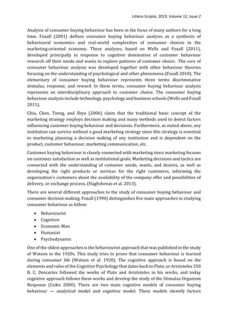 Littera Scripta, 2019, Volume 12, Issue 2
Analysis of consumer buying behaviour has been in the focus of many authors for a long
time. Foxall (2001) defines consumer buying behaviour analysis as a synthesis of
behavioural economics and real-world complexities of consumer choices in the
marketing-oriented economy. These analyses, based on Wells and Foxall (2011),
developed principally in response to cognitive domination of customer behaviour
research off their needs and wants to explore patterns of customer choice. The core of
consumer behaviour analysis was developed together with other behaviour theories
focusing on the understanding of psychological and other phenomena (Foxall 2010). The
elementary of consumer buying behaviour represents three terms discriminative
stimulus, response, and reward. In these terms, consumer buying behaviour analysis
represents an interdisciplinary approach to customer choice. The consumer buying
behaviour analysis include technology, psychology and business schools (Wells and Foxall
2011).
Chiu, Chen, Tzeng, and Shyu (2006) claim that the traditional basic concept of the
marketing strategy employs decision making and many methods used to detect factors
influencing customer buying behaviour and decisions. Furthermore, as stated above, any
institution can survive without a good marketing strategy since this strategy is essential
to marketing planning a decision making of any institution and is dependent on the
product, customer behaviour, marketing communication, etc.
Customer buying behaviour is closely connected with marketing since marketing focuses
on customer satisfaction as well as institutional goals. Marketing decisions and tactics are
connected with the understanding of customer needs, wants, and desires, as well as
developing the right products or services for the right customers, informing the
organization's customers about the availability of the company offer and possibilities of
delivery, or exchange process. (Haghshenas et al. 2013).
There are several different approaches to the study of consumer buying behaviour and
consumer decision making. Foxall (1990) distinguishes five main approaches to studying
consumer behaviour as follow:
 Behaviourist
 Cognitive
 Economic Man
 Humanist
 Psychodynamic
One of the oldest approaches is the behaviourist approach that was published in the study
of Watson in the 1920s. This study tries to prove that consumer behaviour is learned
during consumer life (Watson et al. 1920). The cognitive approach is based on the
elements and rules of the Cognitive Psychology that dates back to Plato, or Aristoteles 350
B. C. Descartes followed the works of Plato and Aristoteles in his works, and today
cognitive approach follows these works and develop the study of the Stimulus Organism
Response (Cziko 2000). There are two main cognitive models of consumer buying
behaviour — analytical model and cognitive model. These models identify factors
 