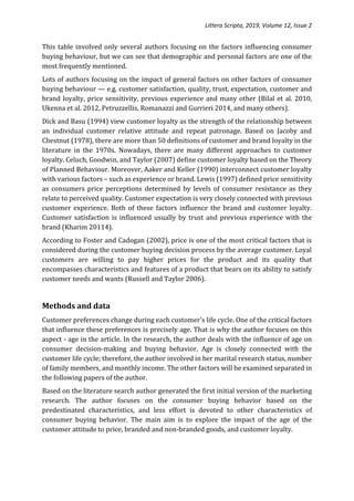 Littera Scripta, 2019, Volume 12, Issue 2
This table involved only several authors focusing on the factors influencing consumer
buying behaviour, but we can see that demographic and personal factors are one of the
most frequently mentioned.
Lots of authors focusing on the impact of general factors on other factors of consumer
buying behaviour — e.g. customer satisfaction, quality, trust, expectation, customer and
brand loyalty, price sensitivity, previous experience and many other (Bilal et al. 2010,
Ukenna et al. 2012, Petruzzellis, Romanazzi and Gurrieri 2014, and many others).
Dick and Basu (1994) view customer loyalty as the strength of the relationship between
an individual customer relative attitude and repeat patronage. Based on Jacoby and
Chestnut (1978), there are more than 50 definitions of customer and brand loyalty in the
literature in the 1970s. Nowadays, there are many different approaches to customer
loyalty. Celuch, Goodwin, and Taylor (2007) define customer loyalty based on the Theory
of Planned Behaviour. Moreover, Aaker and Keller (1990) interconnect customer loyalty
with various factors – such as experience or brand. Lewis (1997) defined price sensitivity
as consumers price perceptions determined by levels of consumer resistance as they
relate to perceived quality. Customer expectation is very closely connected with previous
customer experience. Both of these factors influence the brand and customer loyalty.
Customer satisfaction is influenced usually by trust and previous experience with the
brand (Kharim 20114).
According to Foster and Cadogan (2002), price is one of the most critical factors that is
considered during the customer buying decision process by the average customer. Loyal
customers are willing to pay higher prices for the product and its quality that
encompasses characteristics and features of a product that bears on its ability to satisfy
customer needs and wants (Russell and Taylor 2006).
Methods and data
Customer preferences change during each customer's life cycle. One of the critical factors
that influence these preferences is precisely age. That is why the author focuses on this
aspect - age in the article. In the research, the author deals with the influence of age on
consumer decision-making and buying behavior. Age is closely connected with the
customer life cycle; therefore, the author involved in her marital research status, number
of family members, and monthly income. The other factors will be examined separated in
the following papers of the author.
Based on the literature search author generated the first initial version of the marketing
research. The author focuses on the consumer buying behavior based on the
predestinated characteristics, and less effort is devoted to other characteristics of
consumer buying behavior. The main aim is to explore the impact of the age of the
customer attitude to price, branded and non-branded goods, and customer loyalty.
 