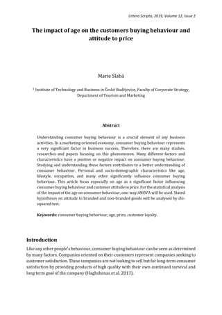 Littera Scripta, 2019, Volume 12, Issue 2
The impact of age on the customers buying behaviour and
attitude to price
Marie Slabá
1 Institute of Technology and Business in České Budějovice, Faculty of Corporate Strategy,
Department of Tourism and Marketing
Abstract
Understanding consumer buying behaviour is a crucial element of any business
activities. In a marketing-oriented economy, consumer buying behaviour represents
a very significant factor in business success. Therefore, there are many studies,
researches and papers focusing on this phenomenon. Many different factors and
characteristics have a positive or negative impact on consumer buying behaviour.
Studying and understanding these factors contributes to a better understanding of
consumer behaviour. Personal and socio-demographic characteristics like age,
lifestyle, occupation, and many other significantly influence consumer buying
behaviour. This article focus especially on age as a significant factor influencing
consumer buying behaviour and customer attitude to price. For the statistical analysis
of the impact of the age on consumer behaviour, one-way ANOVA will be used. Stated
hypotheses on attitude to branded and non-branded goods will be analysed by chi-
squared test.
Keywords: consumer buying behaviour, age, price, customer loyalty.
Introduction
Like any other people's behaviour, consumer buying behaviour can be seen as determined
by many factors. Companies oriented on their customers represent companies seeking to
customer satisfaction. These companies are not looking to sell but for long-term consumer
satisfaction by providing products of high quality with their own continued survival and
long term goal of the company (Haghshenas et al. 2013).
 