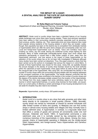 THE IMPACT OF A GIANT:
     A SPATIAL ANALYSIS OF THE FATE OF OUR NEIGHBOURHOOD
                         SUNDRY SHOPS*


                    M. Rafee Majid and Yuhanis Yaakup
Department of Urban and Regional Planning, Universiti Teknologi Malaysia, 81310
                          Skudai, Johor, Malaysia
                              rafee@utm.my


ABSTRACT: Kedai runcit or sundry shops have been a standard feature of our housing
estate landscape ever since there were housing estates. These mom-and-pop operations
have been selling to their surrounding residents everyday essentials such as groceries,
fresh produce, poultry, toiletries, etc. Their reasonable price and close distance have made
them popular among residents of the housing estates in which they are located. Lately,
though, their popularity has been on the decline due to competition from wholesale markets
or hypermarkets which can offer the same items cheaper and conveniently under one roof.
Local and foreign-bred hypermarkets such as Giants, Tesco and Carrefour have been
invading our towns, big and small, leaving the traditional sundry shops fighting for their
business. Many of these small-scale individually-owned shops have since closed their
operations permanently or moved them a little further outskirt of town, away from the
hypermarket catchment. Just how serious is the impact of these hypermarkets on the
operation of the sundry shops has so far not been fully investigated in Malaysia although
many studies have been carried out elsewhere. Thus, this paper presents a study that has
been carried out by the authors to investigate how serious the impact is in Johor Bahru. A
sample of three hypermarkets was chosen for this study. Using GIS, we spatially showed
the annual changes in the density of sundry shop licenses issued by the local authority
within the catchment of each hypermarket, three years before as well as three years after
the inaugural date of the hypermarket. Also using GIS, we corroborated the decline in the
number of sundry shops within the surrounding housing estates with the residing addresses
of the surveyed customers of the hypermarkets. The results obtained confirmed that the
operation of hypermarkets does contribute to the decline in the number of sundry shops and
the degree of the decline decreases radially outward from the location of the hypermarkets.
The findings from this study suggest that some rethinking needs to be done about the
manner in which hypermarket licenses, or sundry shop licenses for that matter, are issued.
Even our current policy of allowing a certain percentage of new housing development to be
set aside for shoplots may also need to be reviewed.


Keywords: Hypermarkets, sundry shops, GIS spatial analysis


1.   INTRODUCTION
     Kedai runcit or a sundry shop is any shop that sells groceries and other daily
     items directly to its customers in small quantity (Osman, 1988). Normally,
     sundry shops are owned by individuals or shared by several individuals and
     offer limited number of items and quantity. In Malaysia one can find sundry
     shops in almost every housing estates and villages and they normally have a
     limited cathment area. A hypermarket, in contrast, is a big-scale retail store
     that offers a variety of goods and services all conveniently under one roof
     (Duncan, Hollander and Savitt, 1983). A hypermarket commands a wide
     catchment area and it is normally owned by big companies who have
     numerous branches of the hypermarkets in many places. Among the more-
     popular chains of hypermarket operating in Malaysia are the locally-owned
     Giant Hypermarkets, and foreign-owned Tesco Hypermarkets and Carrefour
     Hypermarkets.


* Research paper presented at The 2nd International Conference on Built Environment in Developing
  Countries 2008 (ICBEDC 2008), 3 –– 4 Dec 2008, Universiti Sains Malaysia, Pulau Pinang.
 