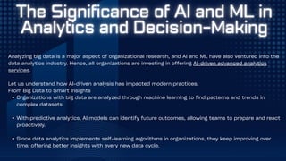 Analyzing big data is a major aspect of organizational research, and AI and ML have also ventured into the
data analytics industry. Hence, all organizations are investing in offering AI-driven advanced analytics
services.
Let us understand how AI-driven analysis has impacted modern practices.
From Big Data to Smart Insights
Organizations with big data are analyzed through machine learning to find patterns and trends in
complex datasets.
With predictive analytics, AI models can identify future outcomes, allowing teams to prepare and react
proactively.
Since data analytics implements self-learning algorithms in organizations, they keep improving over
time, offering better insights with every new data cycle.
 