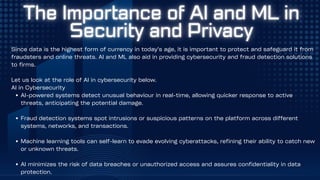 Since data is the highest form of currency in today’s age, it is important to protect and safeguard it from
fraudsters and online threats. AI and ML also aid in providing cybersecurity and fraud detection solutions
to firms.
Let us look at the role of AI in cybersecurity below.
AI in Cybersecurity
AI-powered systems detect unusual behaviour in real-time, allowing quicker response to active
threats, anticipating the potential damage.
Fraud detection systems spot intrusions or suspicious patterns on the platform across different
systems, networks, and transactions.
Machine learning tools can self-learn to evade evolving cyberattacks, refining their ability to catch new
or unknown threats.
AI minimizes the risk of data breaches or unauthorized access and assures confidentiality in data
protection.
 