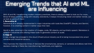 With AI and ML transforming modern industry practices, there is always a need to look out for more.
Since AI keeps evolving along with industry standards, it keeps introducing newer and better trends. Let
us look at some of them:
1. Generative AI
Generative AI is already implemented in major industries with tools like ChatGPT, Claude, and Gemini;
however, it is creating content in better ways than text.
GenAI is also ushering in the creation of images, code, 3D objects, and synthetic speech. Marketers in
different industries are utilizing these tools to generate content at scale.
2. Edge AI
A new change has emerged in the cloud infrastructure industry as AI is being incorporated into smart
cameras and industrial sensors.
This improves the response times of devices like smartphones, sensors, or cameras and allows real-time
decision-making in fields like manufacturing, healthcare, and logistics.
 