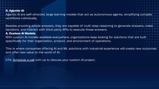 3. Agentic AI
Agentic AI are self-directed, large learning models that act as autonomous agents, simplifying complex
workflows individually.
Besides providing simple answers, they are capable of multi-step reasoning to generate answers, make
decisions, and interact with third-party APIs to execute those answers.
4. Custom AI Models
With custom AI models available everywhere, organizations keep looking for solutions that are built
specifically for their organization, product, and environment of operations.
This is where companies offering AI and ML solutions with industrial experience will create new outcomes
and offer new value to the world of AI.
CTA: Schedule a call with us to discuss your custom AI project.
 