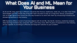 As AI and ML keep evolving in different industries like finance, healthcare, retail, etc., it is clear that these
technologies and the trends they bring with them are here to stay for a long time. Hence, corporations
can no longer ignore them since the only way forward is to work with them by introducing innovative and
pioneering solutions in the industry.
DRC Systems offers a bunch of services aligned with AI and ML, like GenAI, robotics, predictive analysis,
deep learning architectures, computer vision, and many more. With 13 years of experience in the industry,
we are capable of providing an effective and long-term solution to your problem.
 