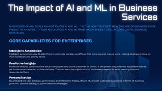 BUSINESSES OF ANY SCALE CANNOT IGNORE AI AND ML. IT IS THE NEW TRENDSETTER IN THE AGE OF BUSINESS. FROM
PREDICTIVE ANALYSIS TO TASK AUTOMATION, AI AND ML HAVE MAJOR SHOES TO FILL IN CORE DIGITAL BUSINESS
STRATEGIES.
Intelligent Automation
Intelligent automation uses AI algorithms to automate complex workflows that once required manual work, helping developers focus on
more necessary and priority tasks.
CORE CAPABILITIES FOR ENTERPRISES
Predictive Insights
Predictive analysis uses historical data to anticipate any future outcomes or trends. It can predict any potential equipment failures,
performance bottlenecks, or financial risks. This can warn the organization of unforeseen hazards to avoid wasting time and
resources on them.
Personalization
By analyzing the user behavior, preferences, and interaction history, AI and ML provide customized solutions in terms of business
products, content delivery, or communication strategies.
 