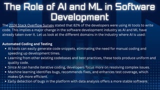 The 2024 Stack Overflow Survey stated that 82% of the developers were using AI tools to write
code. This implies a major change in the software development industry as AI and ML have
already taken over it. Let us look at the different domains in the industry where AI is used:
Automated Coding and Testing
AI tools can easily generate code snippets, eliminating the need for manual coding and
speeding up development times.
Learning from other existing codebases and best practices, these tools produce uniform and
quality code.
Since AI can handle iterative coding, developers focus more on resolving complex issues.
Machine learning identifies bugs, recommends fixes, and enhances test coverage, which
makes QA more efficient.
Early detection of bugs in the platform with data analysis offers a more stable software.
 