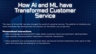 The reach of AI and ML has also changed the world of customer service. The addition of chatbots and
voice interfaces has revolutionized the industry for the better. Let us see how:
Personalized Interactions
Natural language processing (NLP) helps detect customer intent and sentiment, allowing faster,
more precise, and personalized responses in customer interactions.
Voice assistants and conversational tools allow natural and intuitive interactions with users to help
them find what they are looking for on the platform.
 