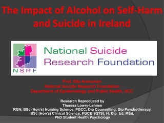 The Impact of Alcohol on Self-Harm
and Suicide in Ireland
Prof. Ella Arensman
National Suicide Research Foundation
Department of Epidemiology and Public Health, UCC
Research Reproduced by
Theresa Lowry-Lehnen
RGN, BSc (Hon’s) Nursing Science, PGCC, Dip Counselling, Dip Psychotherapy,
BSc (Hon’s) Clinical Science, PGCE (QTS), H. Dip. Ed, MEd,
PhD Student Health Psychology
 
