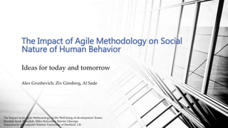 Ideas for today and tomorrow
The Impact of Agile Methodology on Social
Nature of Human Behavior
Alex Grushevich, Ziv Ginsberg, Al Sade
The Impact of an Agile Methodology on the Well being of development Teams
Sharifah Syed-Abdullah, Mike Holcombe, Marian Gheorge,
Department of Computer Science, University of Sheffield, UK
 