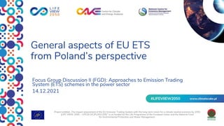 General aspects of EU ETS
from Poland’s perspective
Focus Group Discussion II (FGD): Approaches to Emission Trading
System (ETS) schemes in the power sector
14.12.2021
Project entitled „The impact assessment of the EU Emission Trading System with the long-term vision for a climate neutral economy by 2050
(LIFE VIIEW 2050 – LIFE19 GIC/PL/001205)” is co-funded by the Life Programme of the European Union and the National Fund
for Environmental Protection and Water Management.
 