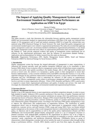 European Journal of Business and Management www.iiste.org
ISSN 2222-1905 (Paper) ISSN 2222-2839 (Online)
Vol.5, No.19, 2013
82
The Impact of Applying Quality Management System and
Environment Standard on Organization Performance an
Application on SME’S in Egypt
Sherine El Sakka
School of Business, Future University in Egypt, 5Th
Settlement, End of 90 st Tagamoa
El khamess, Cairo, Egypt
*E-mail of the corresponding author: sherinesakka@fue.edu.eg
Abstract
This paper presents a study that determines the relationship between applying quality management system
(QMS) and environmental standard on organizational performance (OP).Data in the study was collected from
sample of 150 management staff of small and medium enterprises (SME’S) in Egypt.The collected data were
analyzed using SPSS (Statistical Package for Social Sciences) The study found that quality management and
environmental standard aspects were related to organizational performance.The study also revealed that applying
quality management system and environment standard contributed to organizational performance, it was found
that quality management system had more effects on organizational performance than environmental standard ,
the findings of study provide empirical evidence that quality of management system significantly has an
influence on the organizational performance more than the influence of environment standard findings ,
implications and recommendations for further research from this study are discussed.
Keywords: Organization Performance (OP), Quality Management System (QMS), Small and Medium
Enterprises (SMES’S), Statistical Package for Social Sciences (SPSS).
1. Introduction
Quality management system has become the integral philosophy of management in many organizations; it
influenced the business specially small and medium enterprises (SMEs)in order to be sustainable in their
business SMEs think of ways to practice effective management system which will help them remain competitive,
to achieve more profit, react quickly according to the market changes, able to offer high quality products and
services at lower costs, the solution is to incorporate a quality system in their management to ensure their
business implementation , to face economic turbulence firms need QMS to develop their business; it is one of the
important strategies for the continuous improvement of product and service, a tool to meet customer satisfaction
(Naumann and Giel 1995)Managers need to understand the influence of QM system on organizational
performance; Effective management system relates to performance management system of organization which
involves activities to ensure organization efficiency. Porter (1985), Rummler and Brache (1995) a good system
is required to ensure better organizational performance and quality of product and services. Our study will
investigate the relationship between QMS, environmental standard and organizational performance.
2-Literature Review
2.1 Quality Management System:
Quality is one of the important factors in most organizations and global competition demands, in order to ensure
high standard of quality. Ishikawa (1985) customer satisfaction is the main focus of quality. Naumann and Giel
(1995) stated that employee satisfaction and customer satisfaction are among a firm’s key performance measures
and important factors of business effectiveness. Rategan (1992) research found that 90%of improvement rate in
employee relations, operating procedures, customer satisfaction, quality of a product and financial performance
were influenced by quality management system. According to Ho and Fung (1994) quality management is a way
to improve the effectiveness and competitiveness of organization business. The certification of quality
management doesn’t stop on increasing market share but improvement in management control, efficiency,
productivity, customer service, and staff retention (TSIM, yeung and Leung 2002), Gerry van Houten defined
quality management as the measure of the overall management function in determining the organization s quality
policy, its objectives and its responsibilities as well as the quality policy implementation (Houten and MLS
2000)Santos and Escanciano2002 defined Quality management system as a set of managerial structures or
planned systematic work methods.QMS considered by the organizations an effective way to be a bridge to
customer satisfaction. (Aqili, 2001) Quality is known as production of commodity or services, which will meet
customers’ needs, expectations and satisfaction (Krajewski &Ritzman, 1990)Quality known as group of
characteristics which distinguishes a product and service satisfies the needs of consumers either through product
design or performance abilities. (Tawifk, 2003) .Quality could be seen from three angles, the quality of the
 