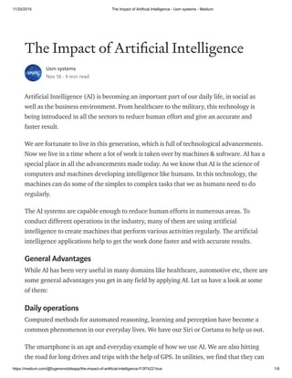 11/20/2019 The Impact of Artificial Intelligence - Usm systems - Medium
https://medium.com/@fugenxmobileapp/the-impact-of-artificial-intelligence-f13f74221bce 1/8
The Impact of Arti cial Intelligence
Usm systems
Nov 18 · 9 min read
Artificial Intelligence (AI) is becoming an important part of our daily life, in social as
well as the business environment. From healthcare to the military, this technology is
being introduced in all the sectors to reduce human effort and give an accurate and
faster result.
We are fortunate to live in this generation, which is full of technological advancements.
Now we live in a time where a lot of work is taken over by machines & software. AI has a
special place in all the advancements made today. As we know that AI is the science of
computers and machines developing intelligence like humans. In this technology, the
machines can do some of the simples to complex tasks that we as humans need to do
regularly.
The AI systems are capable enough to reduce human efforts in numerous areas. To
conduct different operations in the industry, many of them are using artificial
intelligence to create machines that perform various activities regularly. The artificial
intelligence applications help to get the work done faster and with accurate results.
General Advantages
While AI has been very useful in many domains like healthcare, automotive etc, there are
some general advantages you get in any field by applying AI. Let us have a look at some
of them:
Daily operations
Computed methods for automated reasoning, learning and perception have become a
common phenomenon in our everyday lives. We have our Siri or Cortana to help us out.
The smartphone is an apt and everyday example of how we use AI. We are also hitting
the road for long drives and trips with the help of GPS. In utilities, we find that they can
 