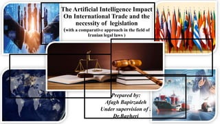 The Artificial Intelligence Impact
On International Trade and the
necessity of legislation
(with a comparative approach in the field of
Iranian legal laws )
Prepared by:
Afagh Bapirzadeh
Under supervision of :
Dr.Bagheri
 