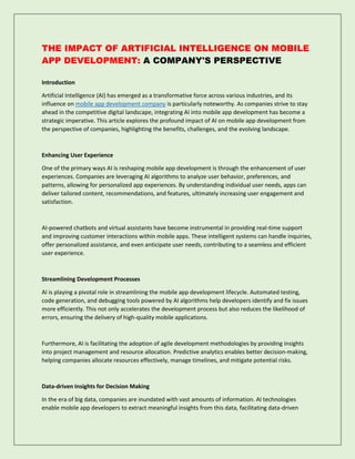 THE IMPACT OF ARTIFICIAL INTELLIGENCE ON MOBILE
APP DEVELOPMENT: A COMPANY'S PERSPECTIVE
Introduction
Artificial Intelligence (AI) has emerged as a transformative force across various industries, and its
influence on mobile app development company is particularly noteworthy. As companies strive to stay
ahead in the competitive digital landscape, integrating AI into mobile app development has become a
strategic imperative. This article explores the profound impact of AI on mobile app development from
the perspective of companies, highlighting the benefits, challenges, and the evolving landscape.
Enhancing User Experience
One of the primary ways AI is reshaping mobile app development is through the enhancement of user
experiences. Companies are leveraging AI algorithms to analyze user behavior, preferences, and
patterns, allowing for personalized app experiences. By understanding individual user needs, apps can
deliver tailored content, recommendations, and features, ultimately increasing user engagement and
satisfaction.
AI-powered chatbots and virtual assistants have become instrumental in providing real-time support
and improving customer interactions within mobile apps. These intelligent systems can handle inquiries,
offer personalized assistance, and even anticipate user needs, contributing to a seamless and efficient
user experience.
Streamlining Development Processes
AI is playing a pivotal role in streamlining the mobile app development lifecycle. Automated testing,
code generation, and debugging tools powered by AI algorithms help developers identify and fix issues
more efficiently. This not only accelerates the development process but also reduces the likelihood of
errors, ensuring the delivery of high-quality mobile applications.
Furthermore, AI is facilitating the adoption of agile development methodologies by providing insights
into project management and resource allocation. Predictive analytics enables better decision-making,
helping companies allocate resources effectively, manage timelines, and mitigate potential risks.
Data-driven Insights for Decision Making
In the era of big data, companies are inundated with vast amounts of information. AI technologies
enable mobile app developers to extract meaningful insights from this data, facilitating data-driven
 