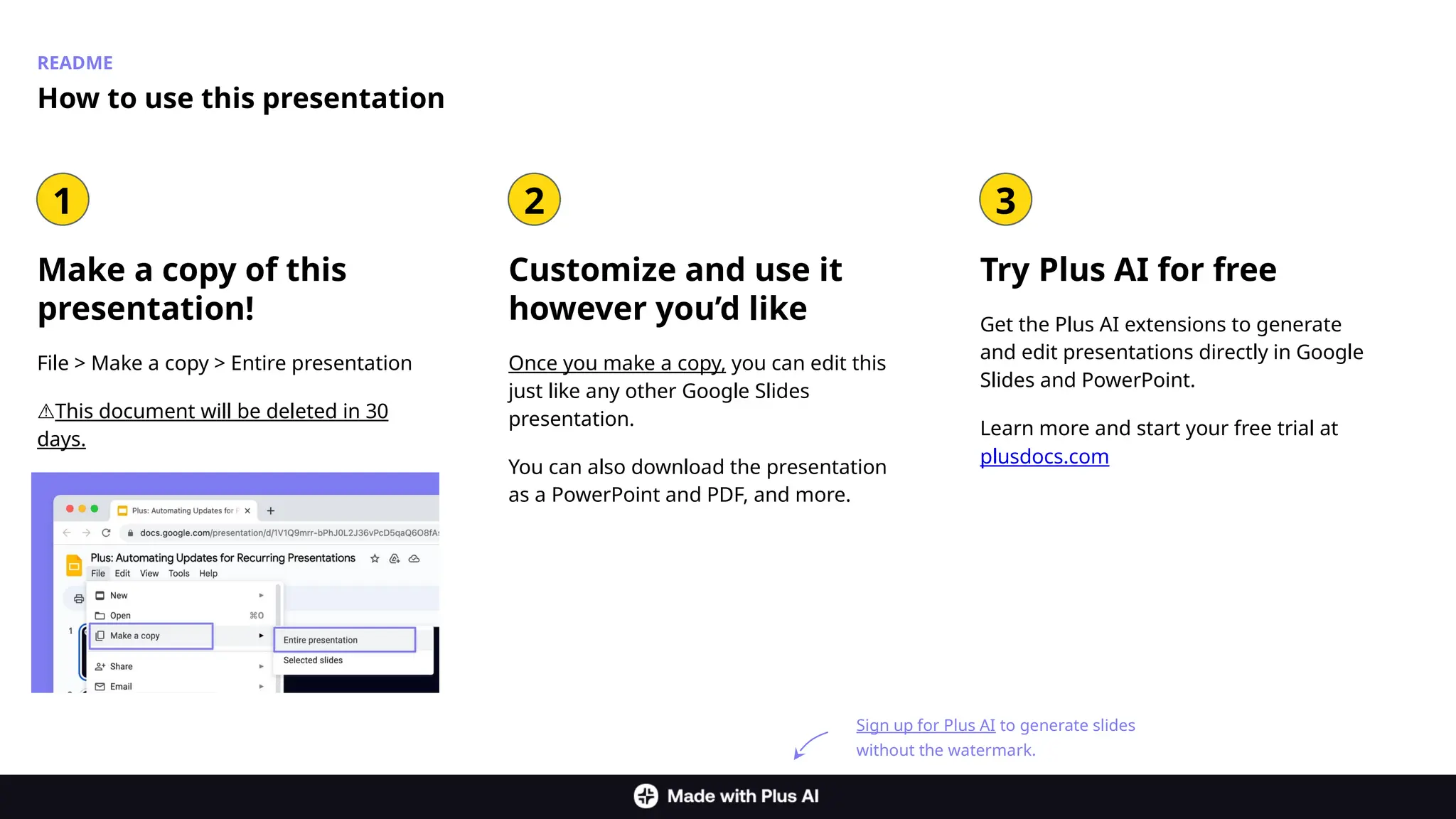 README
Make a copy of this
presentation!
File > Make a copy > Entire presentation
⚠️
This document will be deleted in 30
days.
How to use this presentation
Customize and use it
however you’d like
Once you make a copy, you can edit this
just like any other Google Slides
presentation.
You can also download the presentation
as a PowerPoint and PDF, and more.
1 2 3
Try Plus AI for free
Get the Plus AI extensions to generate
and edit presentations directly in Google
Slides and PowerPoint.
Learn more and start your free trial at
plusdocs.com
Sign up for Plus AI to generate slides
without the watermark.
 