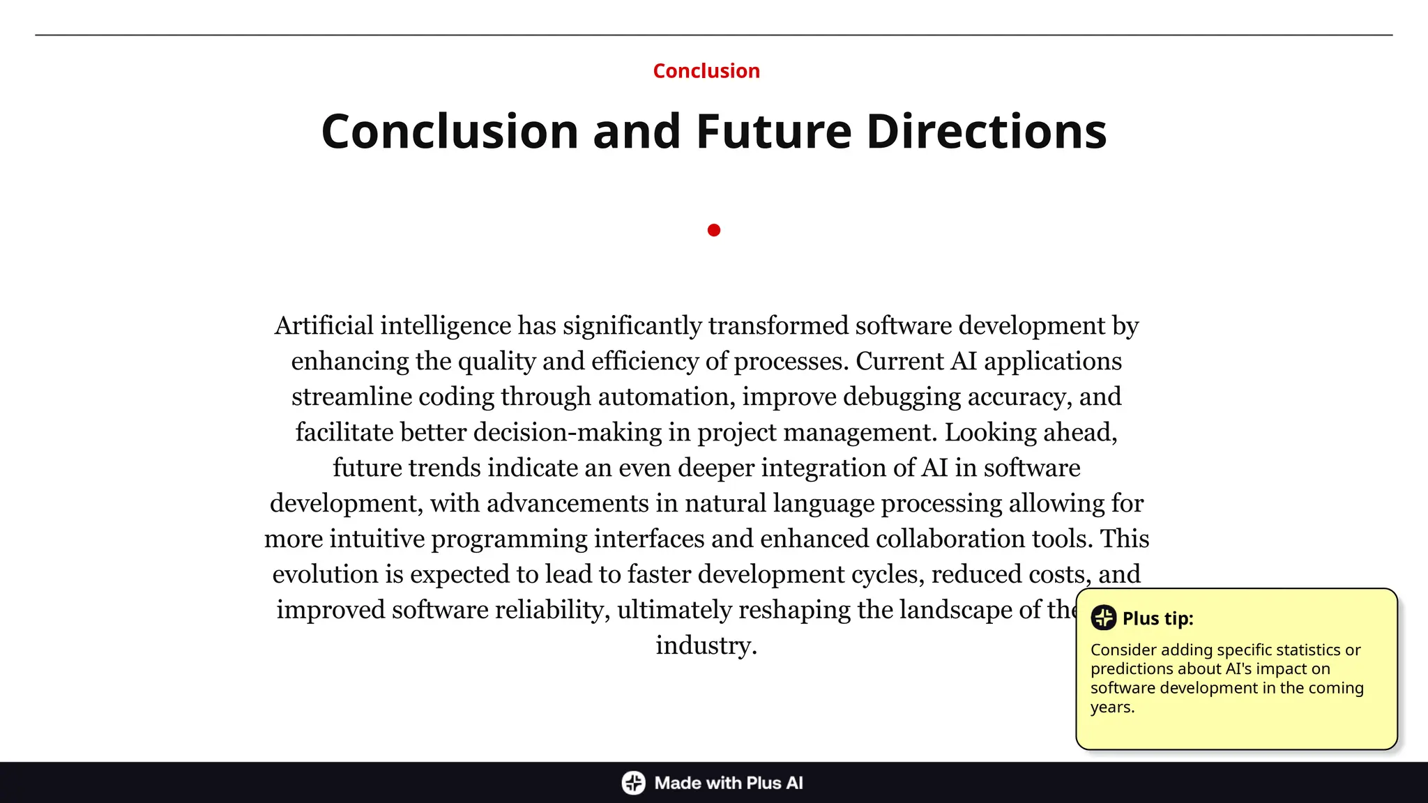 Artificial intelligence has significantly transformed software development by
enhancing the quality and efficiency of processes. Current AI applications
streamline coding through automation, improve debugging accuracy, and
facilitate better decision-making in project management. Looking ahead,
future trends indicate an even deeper integration of AI in software
development, with advancements in natural language processing allowing for
more intuitive programming interfaces and enhanced collaboration tools. This
evolution is expected to lead to faster development cycles, reduced costs, and
improved software reliability, ultimately reshaping the landscape of the tech
industry.
Conclusion and Future Directions
Conclusion
Plus tip:
Consider adding specific statistics or
predictions about AI's impact on
software development in the coming
years.
 