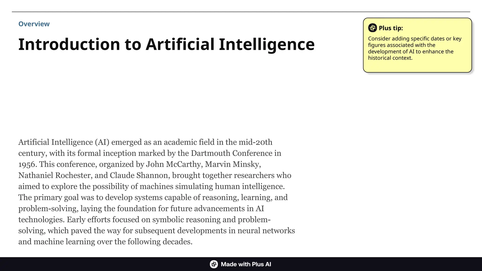 Artificial Intelligence (AI) emerged as an academic field in the mid-20th
century, with its formal inception marked by the Dartmouth Conference in
1956. This conference, organized by John McCarthy, Marvin Minsky,
Nathaniel Rochester, and Claude Shannon, brought together researchers who
aimed to explore the possibility of machines simulating human intelligence.
The primary goal was to develop systems capable of reasoning, learning, and
problem-solving, laying the foundation for future advancements in AI
technologies. Early efforts focused on symbolic reasoning and problem-
solving, which paved the way for subsequent developments in neural networks
and machine learning over the following decades.
Introduction to Artificial Intelligence
Overview
Plus tip:
Consider adding specific dates or key
figures associated with the
development of AI to enhance the
historical context.
 