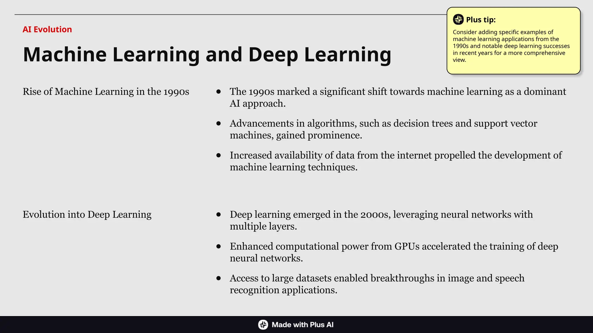 Rise of Machine Learning in the 1990s ● The 1990s marked a significant shift towards machine learning as a dominant
AI approach.
● Advancements in algorithms, such as decision trees and support vector
machines, gained prominence.
● Increased availability of data from the internet propelled the development of
machine learning techniques.
Evolution into Deep Learning ● Deep learning emerged in the 2000s, leveraging neural networks with
multiple layers.
● Enhanced computational power from GPUs accelerated the training of deep
neural networks.
● Access to large datasets enabled breakthroughs in image and speech
recognition applications.
Machine Learning and Deep Learning
AI Evolution
Plus tip:
Consider adding specific examples of
machine learning applications from the
1990s and notable deep learning successes
in recent years for a more comprehensive
view.
 