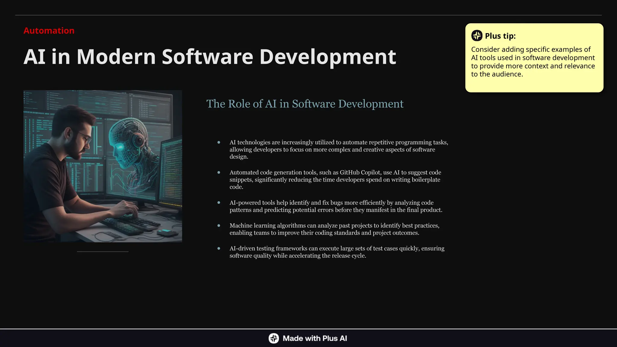 The Role of AI in Software Development
● AI technologies are increasingly utilized to automate repetitive programming tasks,
allowing developers to focus on more complex and creative aspects of software
design.
● Automated code generation tools, such as GitHub Copilot, use AI to suggest code
snippets, significantly reducing the time developers spend on writing boilerplate
code.
● AI-powered tools help identify and fix bugs more efficiently by analyzing code
patterns and predicting potential errors before they manifest in the final product.
● Machine learning algorithms can analyze past projects to identify best practices,
enabling teams to improve their coding standards and project outcomes.
● AI-driven testing frameworks can execute large sets of test cases quickly, ensuring
software quality while accelerating the release cycle.
AI in Modern Software Development
Automation
Plus tip:
Consider adding specific examples of
AI tools used in software development
to provide more context and relevance
to the audience.
 