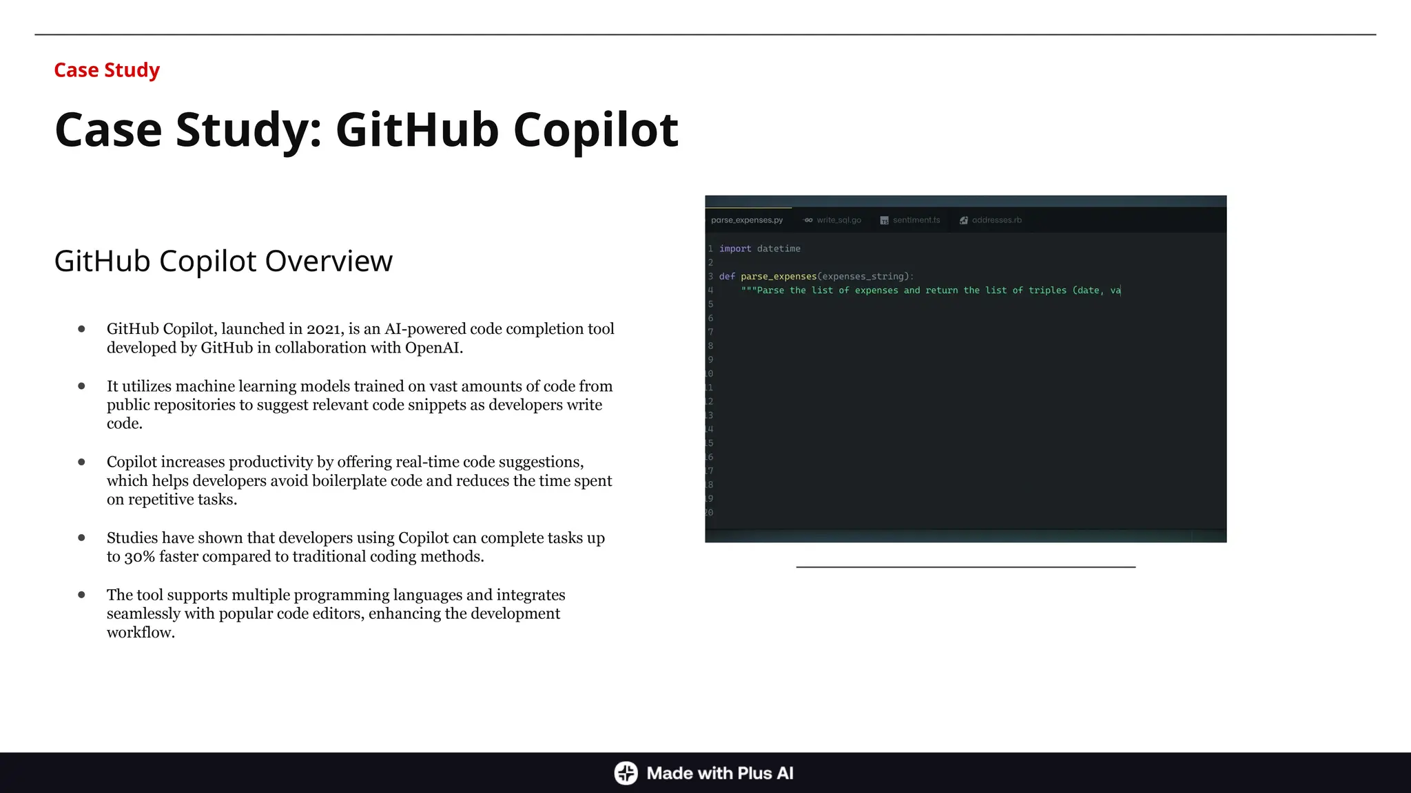 GitHub Copilot Overview
● GitHub Copilot, launched in 2021, is an AI-powered code completion tool
developed by GitHub in collaboration with OpenAI.
● It utilizes machine learning models trained on vast amounts of code from
public repositories to suggest relevant code snippets as developers write
code.
● Copilot increases productivity by offering real-time code suggestions,
which helps developers avoid boilerplate code and reduces the time spent
on repetitive tasks.
● Studies have shown that developers using Copilot can complete tasks up
to 30% faster compared to traditional coding methods.
● The tool supports multiple programming languages and integrates
seamlessly with popular code editors, enhancing the development
workflow.
Case Study: GitHub Copilot
Case Study
 