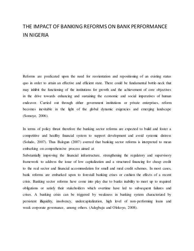 THE IMPACT OF BANKING REFORMS ON BANK PERFORMANCE
IN NIGERIA
Reforms are predicated upon the need for reorientation and repositioning of an existing status
quo in order to attain an effective and efficient state. There could be fundamental bottle-neck that
may inhibit the functioning of the institutions for growth and the achievement of core objectives
in the drive towards enhancing and sustaining the economic and social imperatives of human
endeavor. Carried out through either government institutions or private enterprises, reform
becomes inevitable in the light of the global dynamic exigencies and emerging landscape
(Somoye, 2006).
In terms of policy thrust therefore the banking sector reforms are expected to build and foster a
competitive and healthy financial system to support development and avoid systemic distress
(Soludo, 2007). Thus Balogun (2007) averred that banking sector reforms is interpreted to mean
embarking on comprehensive process aimed at
Substantially improving the financial infrastructure, strengthening the regulatory and supervisory
framework to address the issue of low capitalization and a structured financing for cheap credit
to the real sector and financial accommodation for small and rural credit schemes. In most cases,
bank reforms are embarked upon to forestall banking crises or cushion the effects of a recent
crisis. Banking sector reforms have come into play due to banks inability to meet up to required
obligations or satisfy their stakeholders which overtime have led to subsequent failures and
crises. A banking crisis can be triggered by weakness in banking system characterized by
persistent illiquidity, insolvency, undercapitalization, high level of non-performing loans and
weak corporate governance, among others. (Adegbaju and Olokoyo, 2008).
 