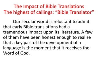 The Impact of Bible Translations
The highest of callings: “Bible Translator”
Our secular world is reluctant to admit
that early Bible translations had a
tremendous impact upon its literature. A few
of them have been honest enough to realize
that a key part of the development of a
language is the moment that it receives the
Word of God.
 