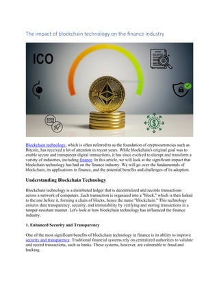 The impact of blockchain technology on the finance industry
Blockchain technology, which is often referred to as the foundation of cryptocurrencies such as
Bitcoin, has received a lot of attention in recent years. While blockchain's original goal was to
enable secure and transparent digital transactions, it has since evolved to disrupt and transform a
variety of industries, including finance. In this article, we will look at the significant impact that
blockchain technology has had on the finance industry. We will go over the fundamentals of
blockchain, its applications in finance, and the potential benefits and challenges of its adoption.
Understanding Blockchain Technology
Blockchain technology is a distributed ledger that is decentralized and records transactions
across a network of computers. Each transaction is organized into a "block," which is then linked
to the one before it, forming a chain of blocks, hence the name "blockchain." This technology
ensures data transparency, security, and immutability by verifying and storing transactions in a
tamper-resistant manner. Let's look at how blockchain technology has influenced the finance
industry.
1. Enhanced Security and Transparency
One of the most significant benefits of blockchain technology in finance is its ability to improve
security and transparency. Traditional financial systems rely on centralized authorities to validate
and record transactions, such as banks. These systems, however, are vulnerable to fraud and
hacking.
 