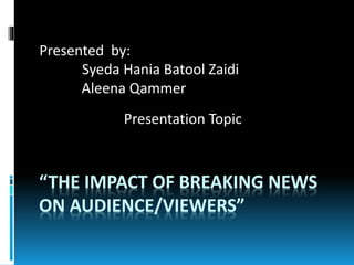 “THE IMPACT OF BREAKING NEWS
ON AUDIENCE/VIEWERS”
Presented by:
Syeda Hania Batool Zaidi
Aleena Qammer
Presentation Topic
 