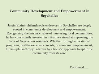Community Development and Empowerment in
Seychelles
Justin Etzin's philanthropic endeavors in Seychelles are deeply
rooted in community development and empowerment.
Recognizing the intrinsic value of nurturing local communities,
he has consistently invested in initiatives aimed at improving the
lives of Seychellois residents. Whether through educational
programs, healthcare advancements, or economic empowerment,
Etzin's philanthropy is driven by a holistic approach to uplift the
community from its core.
Continued…..
 