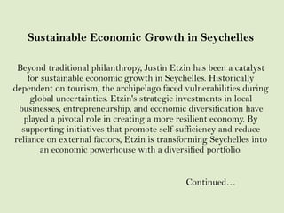 Sustainable Economic Growth in Seychelles
Beyond traditional philanthropy, Justin Etzin has been a catalyst
for sustainable economic growth in Seychelles. Historically
dependent on tourism, the archipelago faced vulnerabilities during
global uncertainties. Etzin's strategic investments in local
businesses, entrepreneurship, and economic diversification have
played a pivotal role in creating a more resilient economy. By
supporting initiatives that promote self-sufficiency and reduce
reliance on external factors, Etzin is transforming Seychelles into
an economic powerhouse with a diversified portfolio.
Continued…
 