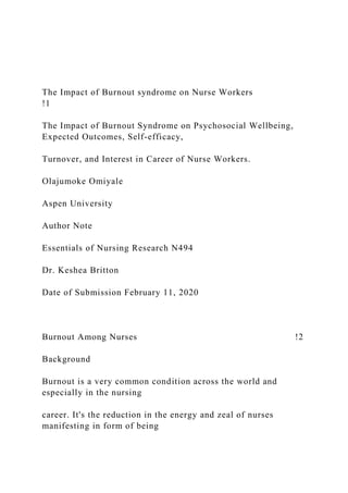 The Impact of Burnout syndrome on Nurse Workers
!1
The Impact of Burnout Syndrome on Psychosocial Wellbeing,
Expected Outcomes, Self-efficacy,
Turnover, and Interest in Career of Nurse Workers.
Olajumoke Omiyale
Aspen University
Author Note
Essentials of Nursing Research N494
Dr. Keshea Britton
Date of Submission February 11, 2020
Burnout Among Nurses !2
Background
Burnout is a very common condition across the world and
especially in the nursing
career. It's the reduction in the energy and zeal of nurses
manifesting in form of being
 