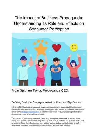 The Impact of Business Propaganda:
Understanding Its Role and Effects on
Consumer Perception
From Stephen Taylor, Propaganda CEO
Defining Business Propaganda And Its Historical Significance
In the world of business, propaganda plays a significant role in shaping public opinion and
influencing consumer behaviour. Business propaganda, also known as corporate propaganda,
refers to the strategic dissemination of information or ideas by businesses to promote their
products, services, or overall brand image.
The concept of business propaganda has a long history that dates back to ancient times.
However, it gained prominence during the early 20th century with the rise of mass media and
advertising. Since then, businesses have utilised various tactics and techniques to craft
persuasive messages that appeal to consumers and advance their interests.
 