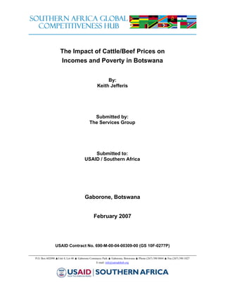 The Impact of Cattle/Beef Prices on
                   Incomes and Poverty in Botswana


                                                     By:
                                                Keith Jefferis




                                            Submitted by:
                                          The Services Group




                                          Submitted to:
                                      USAID / Southern Africa




                                      Gaborone, Botswana


                                             February 2007




               USAID Contract No. 690-M-00-04-00309-00 (GS 10F-0277P)

P.O. Box 602090 ▲Unit 4, Lot 40 ▲ Gaborone Commerce Park ▲ Gaborone, Botswana ▲ Phone (267) 390 0884 ▲ Fax (267) 390 1027
                                               E-mail: info@satradehub.org
 